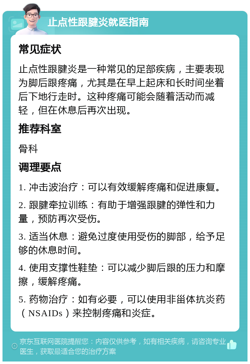 止点性跟腱炎就医指南 常见症状 止点性跟腱炎是一种常见的足部疾病，主要表现为脚后跟疼痛，尤其是在早上起床和长时间坐着后下地行走时。这种疼痛可能会随着活动而减轻，但在休息后再次出现。 推荐科室 骨科 调理要点 1. 冲击波治疗：可以有效缓解疼痛和促进康复。 2. 跟腱牵拉训练：有助于增强跟腱的弹性和力量，预防再次受伤。 3. 适当休息：避免过度使用受伤的脚部，给予足够的休息时间。 4. 使用支撑性鞋垫：可以减少脚后跟的压力和摩擦，缓解疼痛。 5. 药物治疗：如有必要，可以使用非甾体抗炎药（NSAIDs）来控制疼痛和炎症。