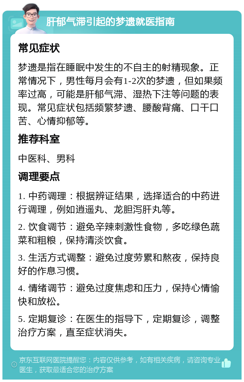 肝郁气滞引起的梦遗就医指南 常见症状 梦遗是指在睡眠中发生的不自主的射精现象。正常情况下，男性每月会有1-2次的梦遗，但如果频率过高，可能是肝郁气滞、湿热下注等问题的表现。常见症状包括频繁梦遗、腰酸背痛、口干口苦、心情抑郁等。 推荐科室 中医科、男科 调理要点 1. 中药调理：根据辨证结果，选择适合的中药进行调理，例如逍遥丸、龙胆泻肝丸等。 2. 饮食调节：避免辛辣刺激性食物，多吃绿色蔬菜和粗粮，保持清淡饮食。 3. 生活方式调整：避免过度劳累和熬夜，保持良好的作息习惯。 4. 情绪调节：避免过度焦虑和压力，保持心情愉快和放松。 5. 定期复诊：在医生的指导下，定期复诊，调整治疗方案，直至症状消失。