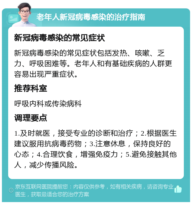 老年人新冠病毒感染的治疗指南 新冠病毒感染的常见症状 新冠病毒感染的常见症状包括发热、咳嗽、乏力、呼吸困难等。老年人和有基础疾病的人群更容易出现严重症状。 推荐科室 呼吸内科或传染病科 调理要点 1.及时就医，接受专业的诊断和治疗；2.根据医生建议服用抗病毒药物；3.注意休息，保持良好的心态；4.合理饮食，增强免疫力；5.避免接触其他人，减少传播风险。