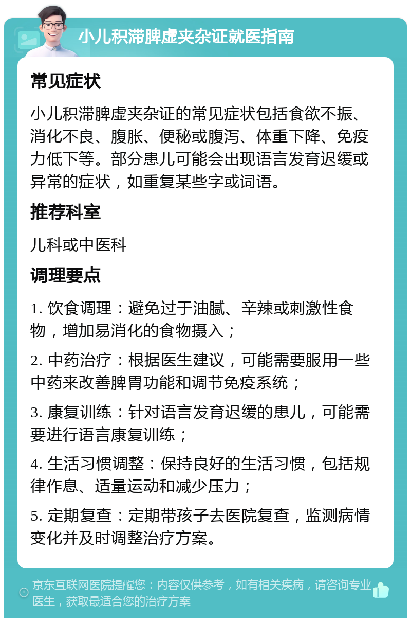 小儿积滞脾虚夹杂证就医指南 常见症状 小儿积滞脾虚夹杂证的常见症状包括食欲不振、消化不良、腹胀、便秘或腹泻、体重下降、免疫力低下等。部分患儿可能会出现语言发育迟缓或异常的症状，如重复某些字或词语。 推荐科室 儿科或中医科 调理要点 1. 饮食调理：避免过于油腻、辛辣或刺激性食物，增加易消化的食物摄入； 2. 中药治疗：根据医生建议，可能需要服用一些中药来改善脾胃功能和调节免疫系统； 3. 康复训练：针对语言发育迟缓的患儿，可能需要进行语言康复训练； 4. 生活习惯调整：保持良好的生活习惯，包括规律作息、适量运动和减少压力； 5. 定期复查：定期带孩子去医院复查，监测病情变化并及时调整治疗方案。