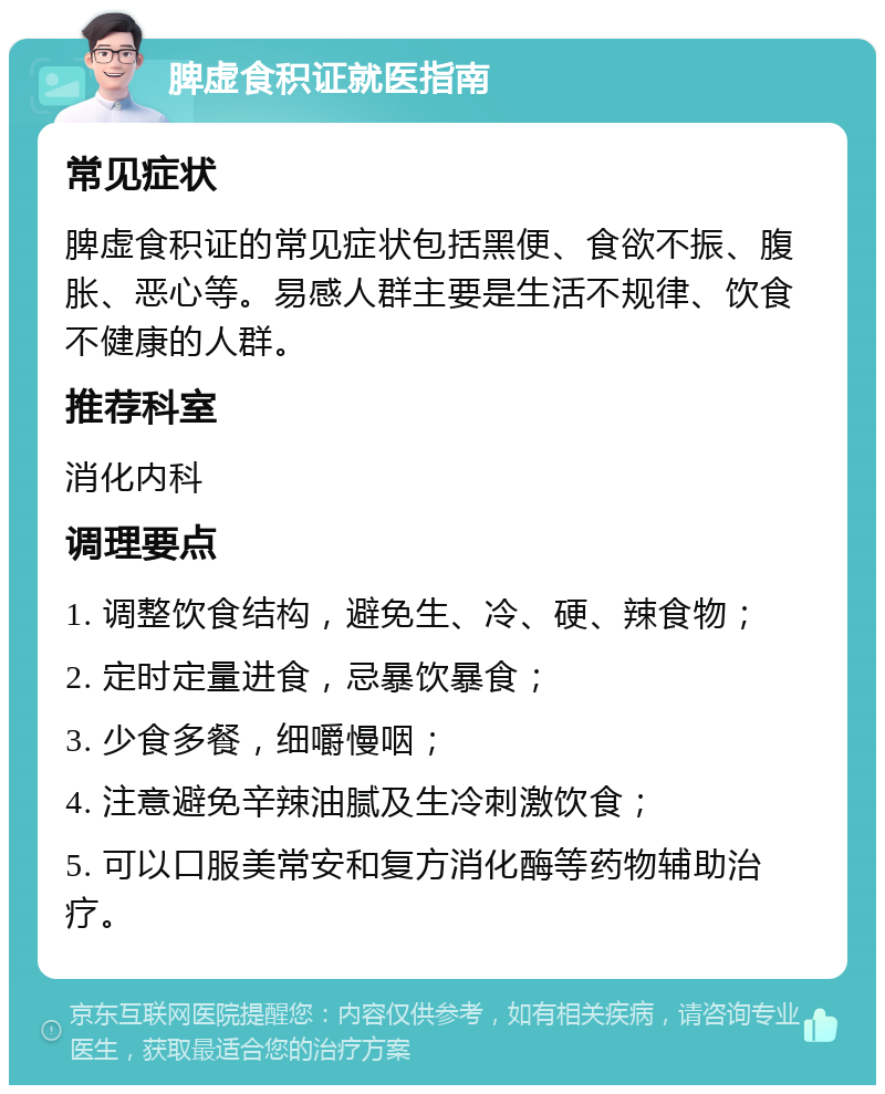 脾虚食积证就医指南 常见症状 脾虚食积证的常见症状包括黑便、食欲不振、腹胀、恶心等。易感人群主要是生活不规律、饮食不健康的人群。 推荐科室 消化内科 调理要点 1. 调整饮食结构，避免生、冷、硬、辣食物； 2. 定时定量进食，忌暴饮暴食； 3. 少食多餐，细嚼慢咽； 4. 注意避免辛辣油腻及生冷刺激饮食； 5. 可以口服美常安和复方消化酶等药物辅助治疗。