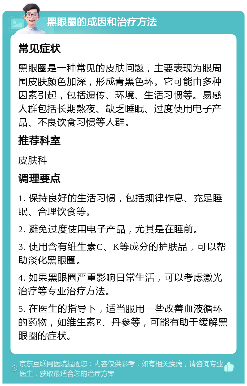 黑眼圈的成因和治疗方法 常见症状 黑眼圈是一种常见的皮肤问题，主要表现为眼周围皮肤颜色加深，形成青黑色环。它可能由多种因素引起，包括遗传、环境、生活习惯等。易感人群包括长期熬夜、缺乏睡眠、过度使用电子产品、不良饮食习惯等人群。 推荐科室 皮肤科 调理要点 1. 保持良好的生活习惯，包括规律作息、充足睡眠、合理饮食等。 2. 避免过度使用电子产品，尤其是在睡前。 3. 使用含有维生素C、K等成分的护肤品，可以帮助淡化黑眼圈。 4. 如果黑眼圈严重影响日常生活，可以考虑激光治疗等专业治疗方法。 5. 在医生的指导下，适当服用一些改善血液循环的药物，如维生素E、丹参等，可能有助于缓解黑眼圈的症状。