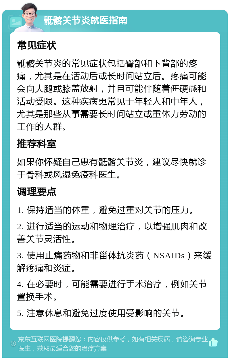 骶髂关节炎就医指南 常见症状 骶髂关节炎的常见症状包括臀部和下背部的疼痛，尤其是在活动后或长时间站立后。疼痛可能会向大腿或膝盖放射，并且可能伴随着僵硬感和活动受限。这种疾病更常见于年轻人和中年人，尤其是那些从事需要长时间站立或重体力劳动的工作的人群。 推荐科室 如果你怀疑自己患有骶髂关节炎，建议尽快就诊于骨科或风湿免疫科医生。 调理要点 1. 保持适当的体重，避免过重对关节的压力。 2. 进行适当的运动和物理治疗，以增强肌肉和改善关节灵活性。 3. 使用止痛药物和非甾体抗炎药（NSAIDs）来缓解疼痛和炎症。 4. 在必要时，可能需要进行手术治疗，例如关节置换手术。 5. 注意休息和避免过度使用受影响的关节。