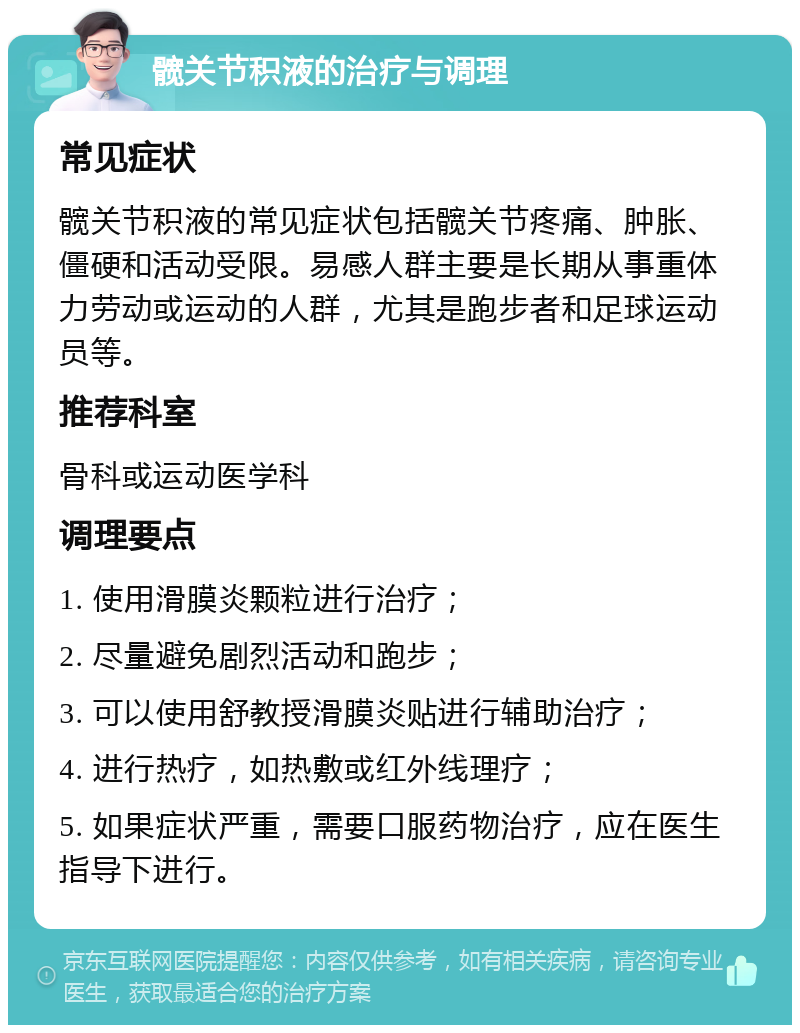 髋关节积液的治疗与调理 常见症状 髋关节积液的常见症状包括髋关节疼痛、肿胀、僵硬和活动受限。易感人群主要是长期从事重体力劳动或运动的人群，尤其是跑步者和足球运动员等。 推荐科室 骨科或运动医学科 调理要点 1. 使用滑膜炎颗粒进行治疗； 2. 尽量避免剧烈活动和跑步； 3. 可以使用舒教授滑膜炎贴进行辅助治疗； 4. 进行热疗，如热敷或红外线理疗； 5. 如果症状严重，需要口服药物治疗，应在医生指导下进行。