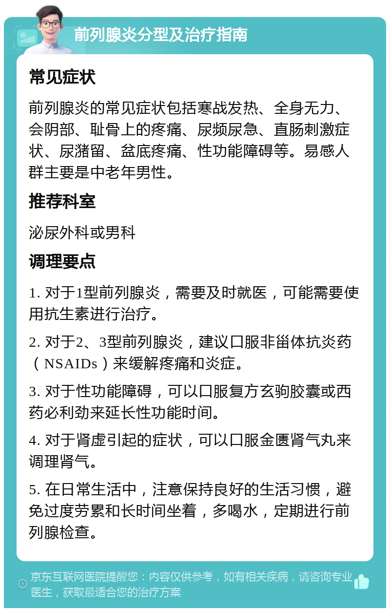 前列腺炎分型及治疗指南 常见症状 前列腺炎的常见症状包括寒战发热、全身无力、会阴部、耻骨上的疼痛、尿频尿急、直肠刺激症状、尿潴留、盆底疼痛、性功能障碍等。易感人群主要是中老年男性。 推荐科室 泌尿外科或男科 调理要点 1. 对于1型前列腺炎，需要及时就医，可能需要使用抗生素进行治疗。 2. 对于2、3型前列腺炎，建议口服非甾体抗炎药（NSAIDs）来缓解疼痛和炎症。 3. 对于性功能障碍，可以口服复方玄驹胶囊或西药必利劲来延长性功能时间。 4. 对于肾虚引起的症状，可以口服金匮肾气丸来调理肾气。 5. 在日常生活中，注意保持良好的生活习惯，避免过度劳累和长时间坐着，多喝水，定期进行前列腺检查。