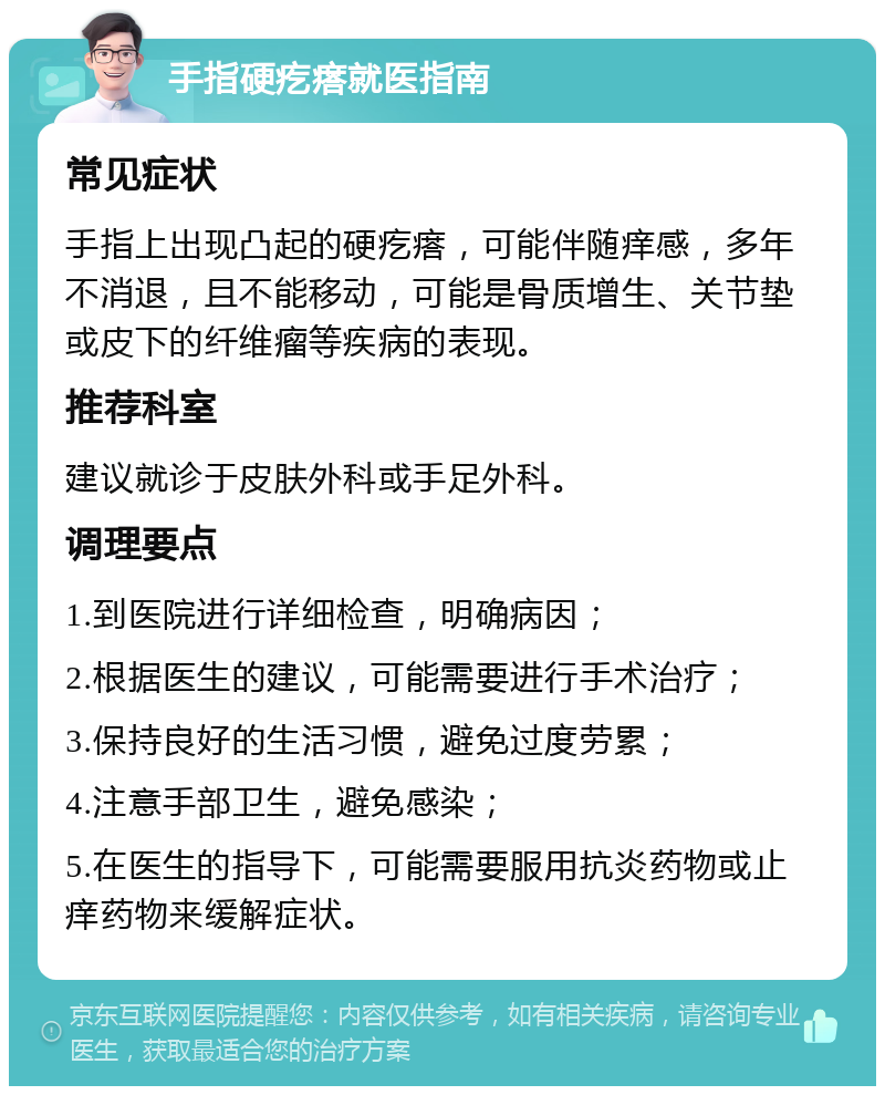 手指硬疙瘩就医指南 常见症状 手指上出现凸起的硬疙瘩，可能伴随痒感，多年不消退，且不能移动，可能是骨质增生、关节垫或皮下的纤维瘤等疾病的表现。 推荐科室 建议就诊于皮肤外科或手足外科。 调理要点 1.到医院进行详细检查，明确病因； 2.根据医生的建议，可能需要进行手术治疗； 3.保持良好的生活习惯，避免过度劳累； 4.注意手部卫生，避免感染； 5.在医生的指导下，可能需要服用抗炎药物或止痒药物来缓解症状。