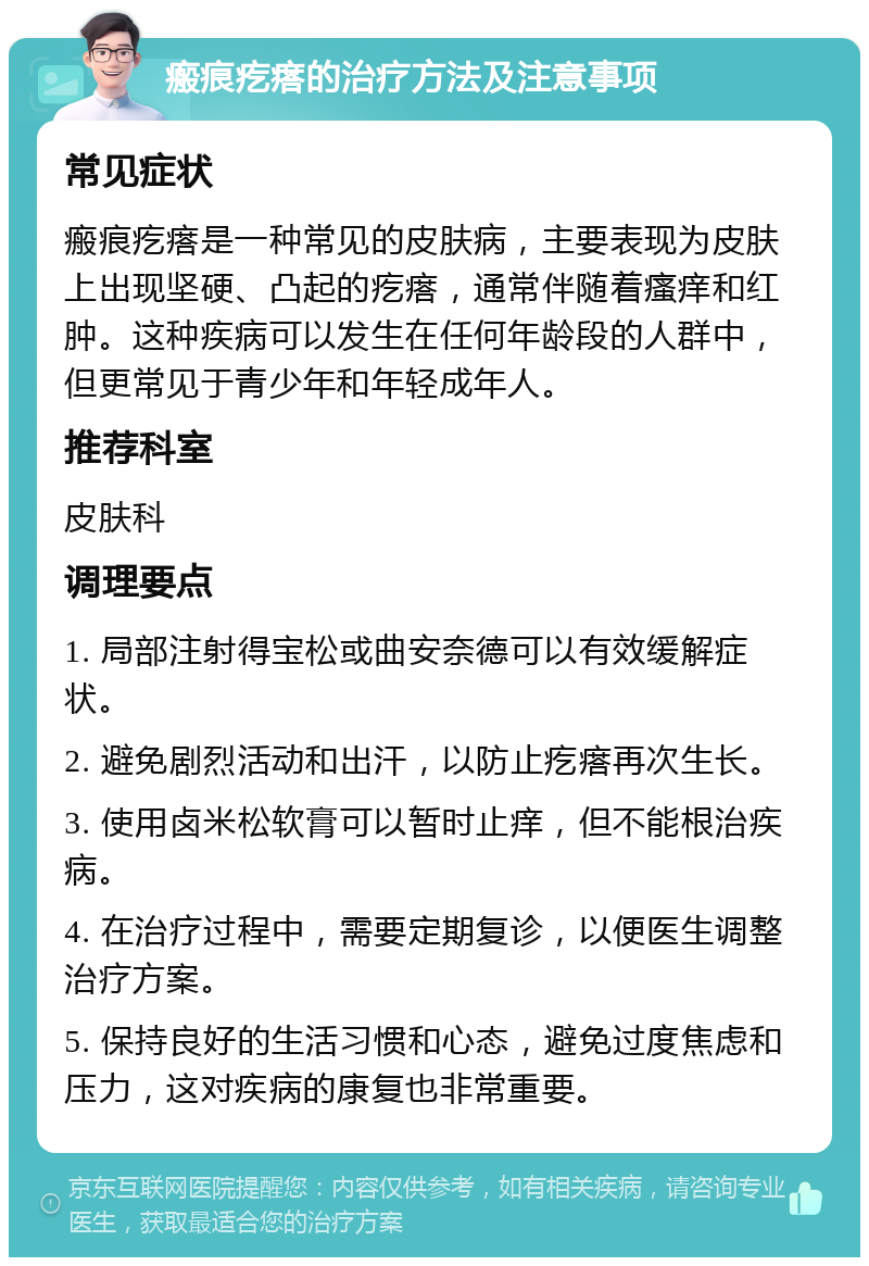 瘢痕疙瘩的治疗方法及注意事项 常见症状 瘢痕疙瘩是一种常见的皮肤病，主要表现为皮肤上出现坚硬、凸起的疙瘩，通常伴随着瘙痒和红肿。这种疾病可以发生在任何年龄段的人群中，但更常见于青少年和年轻成年人。 推荐科室 皮肤科 调理要点 1. 局部注射得宝松或曲安奈德可以有效缓解症状。 2. 避免剧烈活动和出汗，以防止疙瘩再次生长。 3. 使用卤米松软膏可以暂时止痒，但不能根治疾病。 4. 在治疗过程中，需要定期复诊，以便医生调整治疗方案。 5. 保持良好的生活习惯和心态，避免过度焦虑和压力，这对疾病的康复也非常重要。