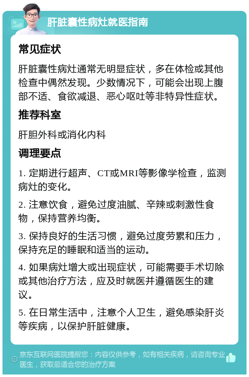 肝脏囊性病灶就医指南 常见症状 肝脏囊性病灶通常无明显症状，多在体检或其他检查中偶然发现。少数情况下，可能会出现上腹部不适、食欲减退、恶心呕吐等非特异性症状。 推荐科室 肝胆外科或消化内科 调理要点 1. 定期进行超声、CT或MRI等影像学检查，监测病灶的变化。 2. 注意饮食，避免过度油腻、辛辣或刺激性食物，保持营养均衡。 3. 保持良好的生活习惯，避免过度劳累和压力，保持充足的睡眠和适当的运动。 4. 如果病灶增大或出现症状，可能需要手术切除或其他治疗方法，应及时就医并遵循医生的建议。 5. 在日常生活中，注意个人卫生，避免感染肝炎等疾病，以保护肝脏健康。