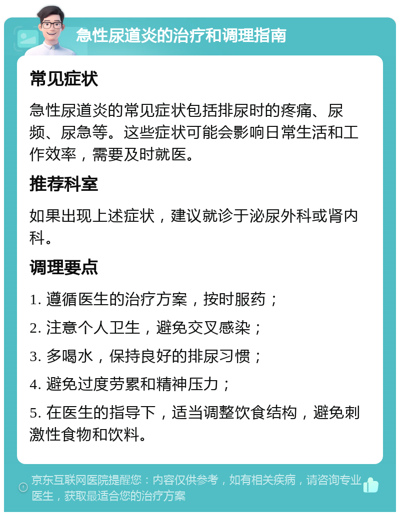 急性尿道炎的治疗和调理指南 常见症状 急性尿道炎的常见症状包括排尿时的疼痛、尿频、尿急等。这些症状可能会影响日常生活和工作效率，需要及时就医。 推荐科室 如果出现上述症状，建议就诊于泌尿外科或肾内科。 调理要点 1. 遵循医生的治疗方案，按时服药； 2. 注意个人卫生，避免交叉感染； 3. 多喝水，保持良好的排尿习惯； 4. 避免过度劳累和精神压力； 5. 在医生的指导下，适当调整饮食结构，避免刺激性食物和饮料。