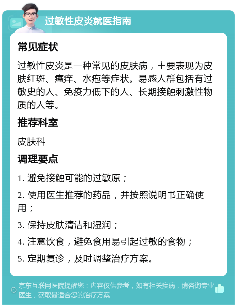 过敏性皮炎就医指南 常见症状 过敏性皮炎是一种常见的皮肤病，主要表现为皮肤红斑、瘙痒、水疱等症状。易感人群包括有过敏史的人、免疫力低下的人、长期接触刺激性物质的人等。 推荐科室 皮肤科 调理要点 1. 避免接触可能的过敏原； 2. 使用医生推荐的药品，并按照说明书正确使用； 3. 保持皮肤清洁和湿润； 4. 注意饮食，避免食用易引起过敏的食物； 5. 定期复诊，及时调整治疗方案。