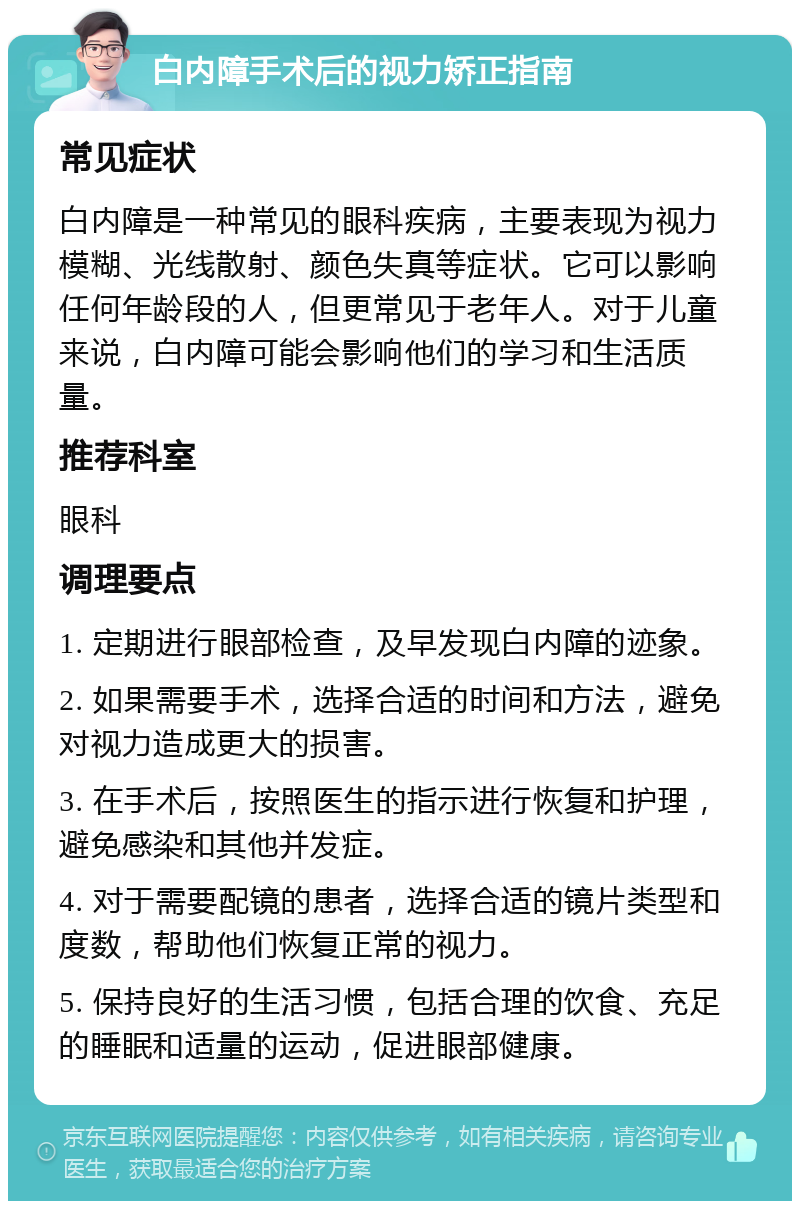 白内障手术后的视力矫正指南 常见症状 白内障是一种常见的眼科疾病，主要表现为视力模糊、光线散射、颜色失真等症状。它可以影响任何年龄段的人，但更常见于老年人。对于儿童来说，白内障可能会影响他们的学习和生活质量。 推荐科室 眼科 调理要点 1. 定期进行眼部检查，及早发现白内障的迹象。 2. 如果需要手术，选择合适的时间和方法，避免对视力造成更大的损害。 3. 在手术后，按照医生的指示进行恢复和护理，避免感染和其他并发症。 4. 对于需要配镜的患者，选择合适的镜片类型和度数，帮助他们恢复正常的视力。 5. 保持良好的生活习惯，包括合理的饮食、充足的睡眠和适量的运动，促进眼部健康。