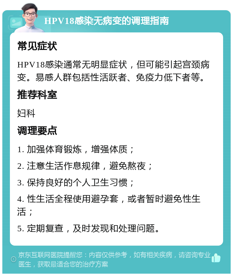 HPV18感染无病变的调理指南 常见症状 HPV18感染通常无明显症状，但可能引起宫颈病变。易感人群包括性活跃者、免疫力低下者等。 推荐科室 妇科 调理要点 1. 加强体育锻炼，增强体质； 2. 注意生活作息规律，避免熬夜； 3. 保持良好的个人卫生习惯； 4. 性生活全程使用避孕套，或者暂时避免性生活； 5. 定期复查，及时发现和处理问题。