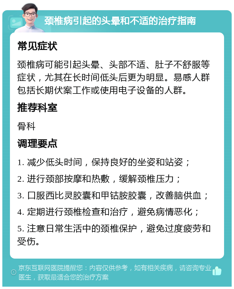 颈椎病引起的头晕和不适的治疗指南 常见症状 颈椎病可能引起头晕、头部不适、肚子不舒服等症状，尤其在长时间低头后更为明显。易感人群包括长期伏案工作或使用电子设备的人群。 推荐科室 骨科 调理要点 1. 减少低头时间，保持良好的坐姿和站姿； 2. 进行颈部按摩和热敷，缓解颈椎压力； 3. 口服西比灵胶囊和甲钴胺胶囊，改善脑供血； 4. 定期进行颈椎检查和治疗，避免病情恶化； 5. 注意日常生活中的颈椎保护，避免过度疲劳和受伤。