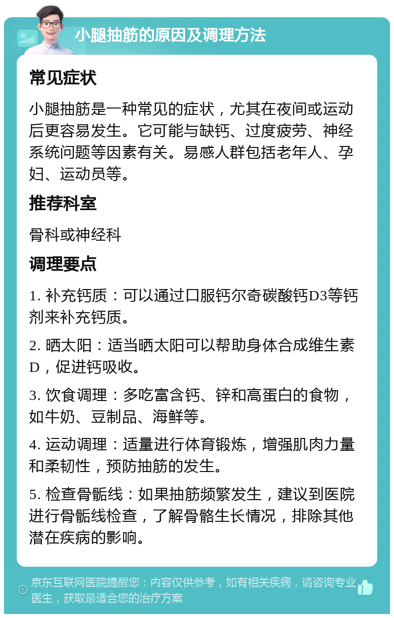 小腿抽筋的原因及调理方法 常见症状 小腿抽筋是一种常见的症状，尤其在夜间或运动后更容易发生。它可能与缺钙、过度疲劳、神经系统问题等因素有关。易感人群包括老年人、孕妇、运动员等。 推荐科室 骨科或神经科 调理要点 1. 补充钙质：可以通过口服钙尔奇碳酸钙D3等钙剂来补充钙质。 2. 晒太阳：适当晒太阳可以帮助身体合成维生素D，促进钙吸收。 3. 饮食调理：多吃富含钙、锌和高蛋白的食物，如牛奶、豆制品、海鲜等。 4. 运动调理：适量进行体育锻炼，增强肌肉力量和柔韧性，预防抽筋的发生。 5. 检查骨骺线：如果抽筋频繁发生，建议到医院进行骨骺线检查，了解骨骼生长情况，排除其他潜在疾病的影响。