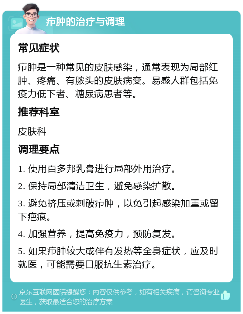 疖肿的治疗与调理 常见症状 疖肿是一种常见的皮肤感染，通常表现为局部红肿、疼痛、有脓头的皮肤病变。易感人群包括免疫力低下者、糖尿病患者等。 推荐科室 皮肤科 调理要点 1. 使用百多邦乳膏进行局部外用治疗。 2. 保持局部清洁卫生，避免感染扩散。 3. 避免挤压或刺破疖肿，以免引起感染加重或留下疤痕。 4. 加强营养，提高免疫力，预防复发。 5. 如果疖肿较大或伴有发热等全身症状，应及时就医，可能需要口服抗生素治疗。