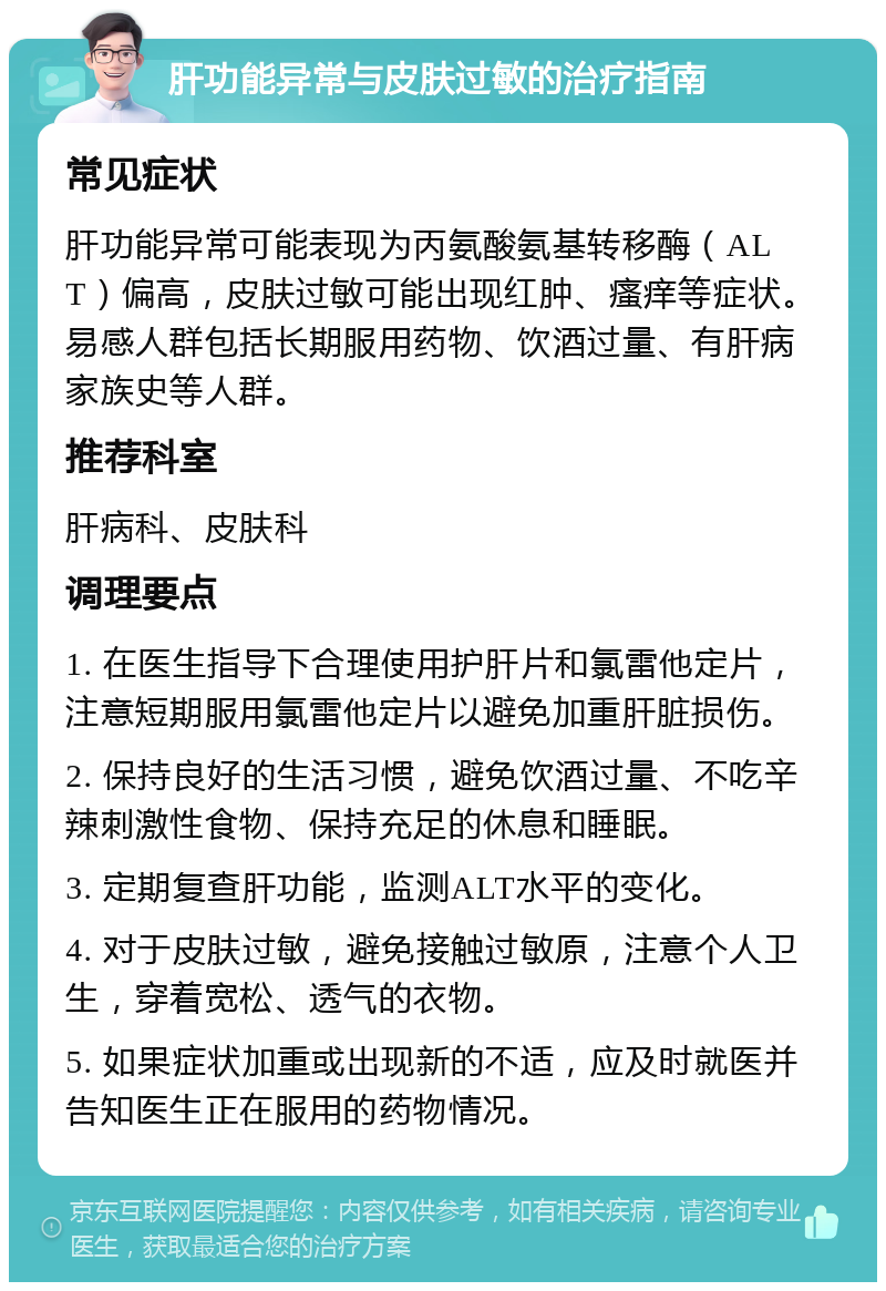 肝功能异常与皮肤过敏的治疗指南 常见症状 肝功能异常可能表现为丙氨酸氨基转移酶（ALT）偏高，皮肤过敏可能出现红肿、瘙痒等症状。易感人群包括长期服用药物、饮酒过量、有肝病家族史等人群。 推荐科室 肝病科、皮肤科 调理要点 1. 在医生指导下合理使用护肝片和氯雷他定片，注意短期服用氯雷他定片以避免加重肝脏损伤。 2. 保持良好的生活习惯，避免饮酒过量、不吃辛辣刺激性食物、保持充足的休息和睡眠。 3. 定期复查肝功能，监测ALT水平的变化。 4. 对于皮肤过敏，避免接触过敏原，注意个人卫生，穿着宽松、透气的衣物。 5. 如果症状加重或出现新的不适，应及时就医并告知医生正在服用的药物情况。