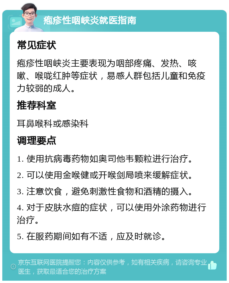 疱疹性咽峡炎就医指南 常见症状 疱疹性咽峡炎主要表现为咽部疼痛、发热、咳嗽、喉咙红肿等症状，易感人群包括儿童和免疫力较弱的成人。 推荐科室 耳鼻喉科或感染科 调理要点 1. 使用抗病毒药物如奥司他韦颗粒进行治疗。 2. 可以使用金喉健或开喉剑局喷来缓解症状。 3. 注意饮食，避免刺激性食物和酒精的摄入。 4. 对于皮肤水痘的症状，可以使用外涂药物进行治疗。 5. 在服药期间如有不适，应及时就诊。