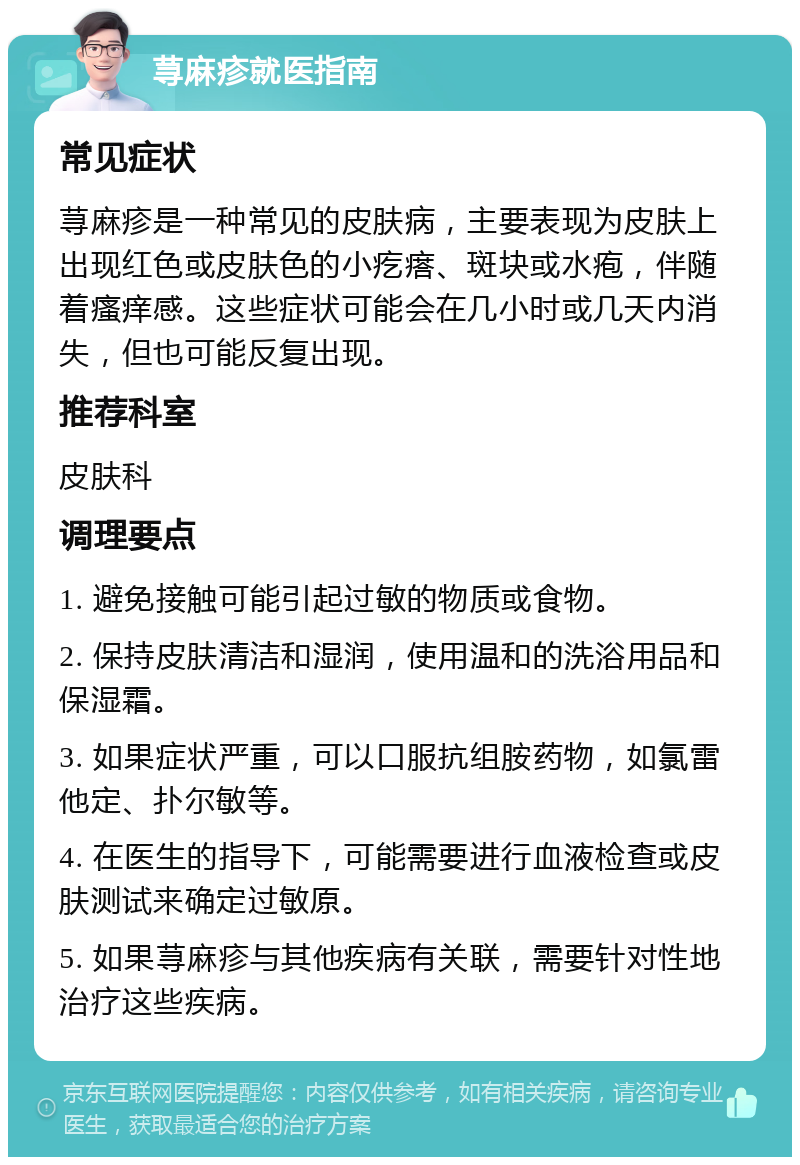 荨麻疹就医指南 常见症状 荨麻疹是一种常见的皮肤病，主要表现为皮肤上出现红色或皮肤色的小疙瘩、斑块或水疱，伴随着瘙痒感。这些症状可能会在几小时或几天内消失，但也可能反复出现。 推荐科室 皮肤科 调理要点 1. 避免接触可能引起过敏的物质或食物。 2. 保持皮肤清洁和湿润，使用温和的洗浴用品和保湿霜。 3. 如果症状严重，可以口服抗组胺药物，如氯雷他定、扑尔敏等。 4. 在医生的指导下，可能需要进行血液检查或皮肤测试来确定过敏原。 5. 如果荨麻疹与其他疾病有关联，需要针对性地治疗这些疾病。