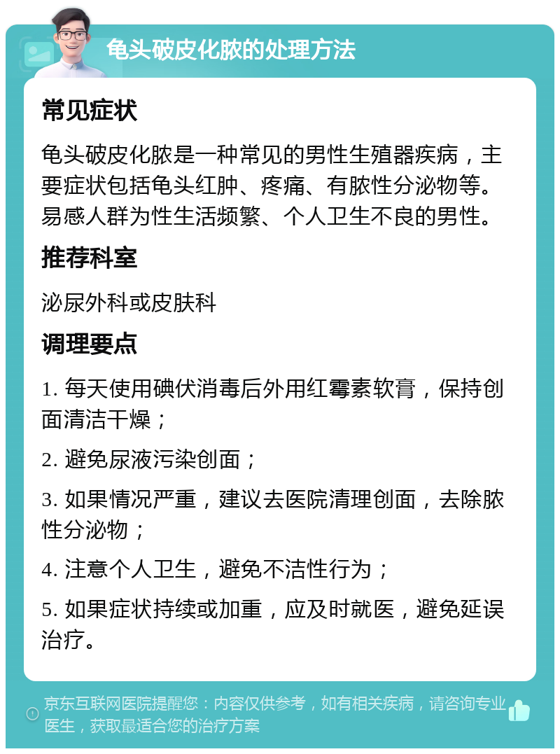 龟头破皮化脓的处理方法 常见症状 龟头破皮化脓是一种常见的男性生殖器疾病，主要症状包括龟头红肿、疼痛、有脓性分泌物等。易感人群为性生活频繁、个人卫生不良的男性。 推荐科室 泌尿外科或皮肤科 调理要点 1. 每天使用碘伏消毒后外用红霉素软膏，保持创面清洁干燥； 2. 避免尿液污染创面； 3. 如果情况严重，建议去医院清理创面，去除脓性分泌物； 4. 注意个人卫生，避免不洁性行为； 5. 如果症状持续或加重，应及时就医，避免延误治疗。