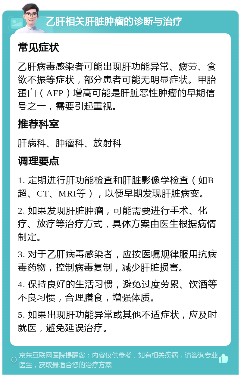 乙肝相关肝脏肿瘤的诊断与治疗 常见症状 乙肝病毒感染者可能出现肝功能异常、疲劳、食欲不振等症状，部分患者可能无明显症状。甲胎蛋白（AFP）增高可能是肝脏恶性肿瘤的早期信号之一，需要引起重视。 推荐科室 肝病科、肿瘤科、放射科 调理要点 1. 定期进行肝功能检查和肝脏影像学检查（如B超、CT、MRI等），以便早期发现肝脏病变。 2. 如果发现肝脏肿瘤，可能需要进行手术、化疗、放疗等治疗方式，具体方案由医生根据病情制定。 3. 对于乙肝病毒感染者，应按医嘱规律服用抗病毒药物，控制病毒复制，减少肝脏损害。 4. 保持良好的生活习惯，避免过度劳累、饮酒等不良习惯，合理膳食，增强体质。 5. 如果出现肝功能异常或其他不适症状，应及时就医，避免延误治疗。