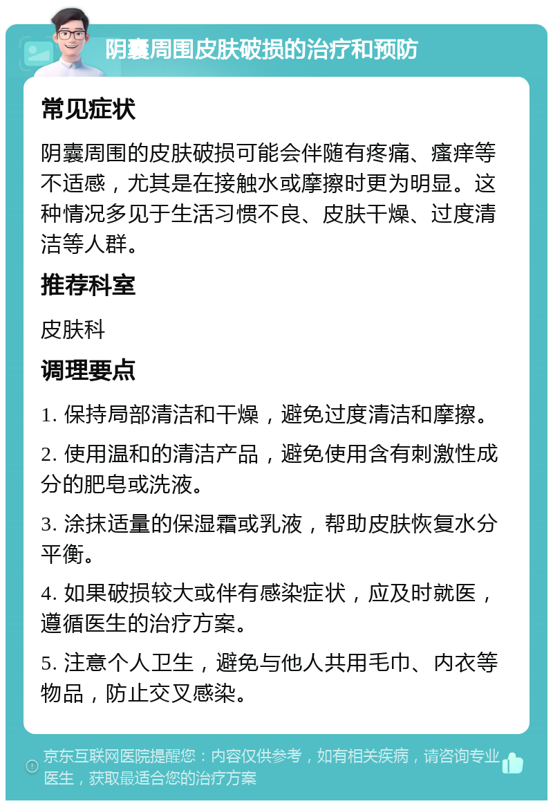 阴囊周围皮肤破损的治疗和预防 常见症状 阴囊周围的皮肤破损可能会伴随有疼痛、瘙痒等不适感，尤其是在接触水或摩擦时更为明显。这种情况多见于生活习惯不良、皮肤干燥、过度清洁等人群。 推荐科室 皮肤科 调理要点 1. 保持局部清洁和干燥，避免过度清洁和摩擦。 2. 使用温和的清洁产品，避免使用含有刺激性成分的肥皂或洗液。 3. 涂抹适量的保湿霜或乳液，帮助皮肤恢复水分平衡。 4. 如果破损较大或伴有感染症状，应及时就医，遵循医生的治疗方案。 5. 注意个人卫生，避免与他人共用毛巾、内衣等物品，防止交叉感染。