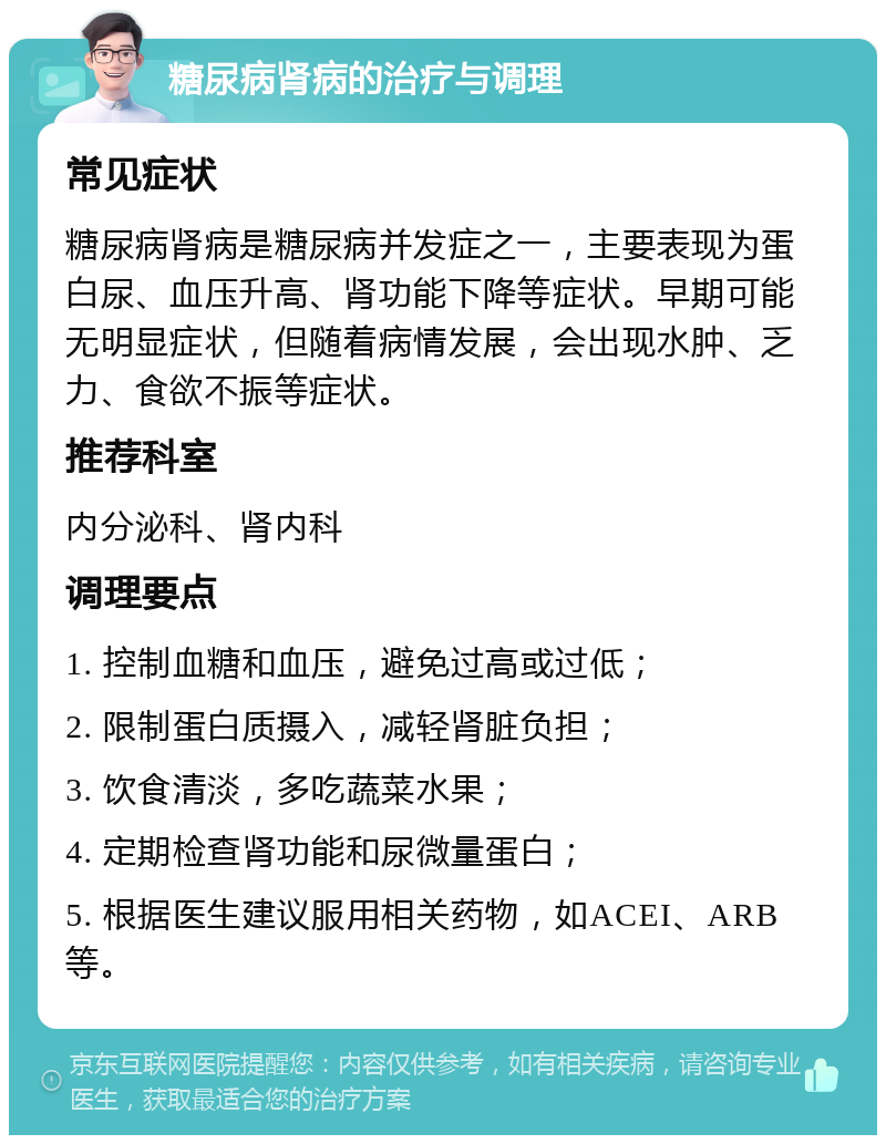 糖尿病肾病的治疗与调理 常见症状 糖尿病肾病是糖尿病并发症之一，主要表现为蛋白尿、血压升高、肾功能下降等症状。早期可能无明显症状，但随着病情发展，会出现水肿、乏力、食欲不振等症状。 推荐科室 内分泌科、肾内科 调理要点 1. 控制血糖和血压，避免过高或过低； 2. 限制蛋白质摄入，减轻肾脏负担； 3. 饮食清淡，多吃蔬菜水果； 4. 定期检查肾功能和尿微量蛋白； 5. 根据医生建议服用相关药物，如ACEI、ARB等。