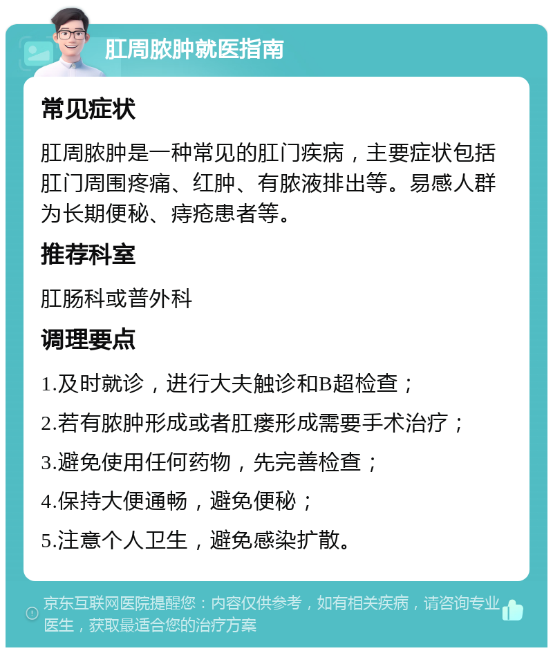 肛周脓肿就医指南 常见症状 肛周脓肿是一种常见的肛门疾病，主要症状包括肛门周围疼痛、红肿、有脓液排出等。易感人群为长期便秘、痔疮患者等。 推荐科室 肛肠科或普外科 调理要点 1.及时就诊，进行大夫触诊和B超检查； 2.若有脓肿形成或者肛瘘形成需要手术治疗； 3.避免使用任何药物，先完善检查； 4.保持大便通畅，避免便秘； 5.注意个人卫生，避免感染扩散。