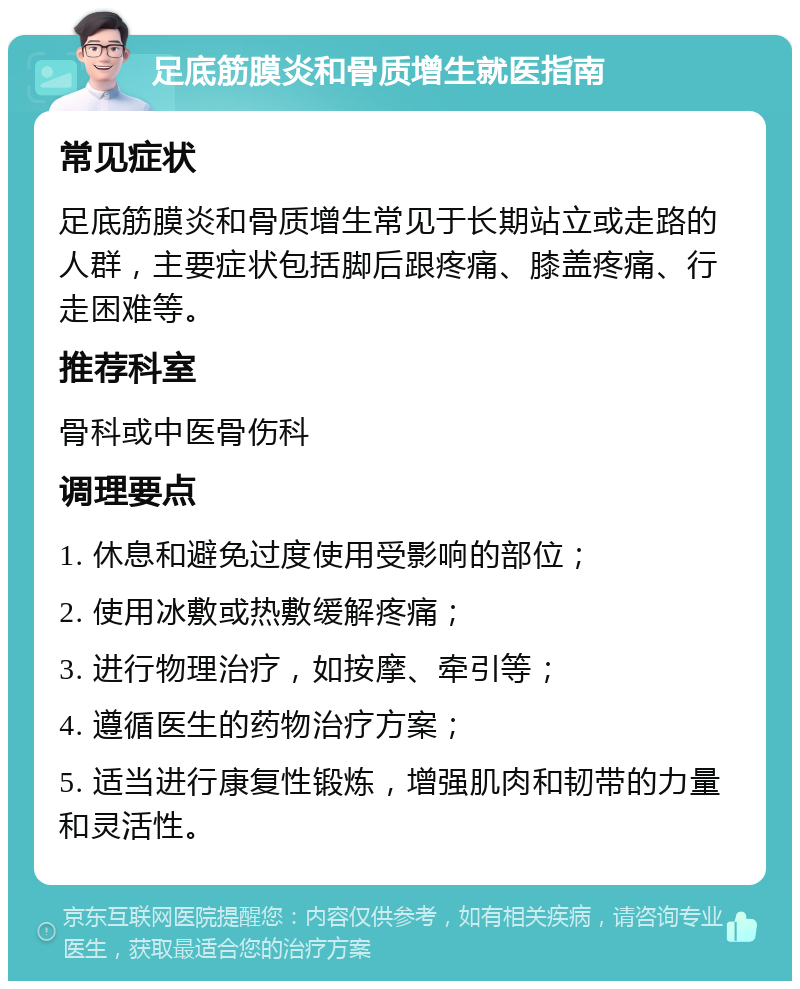 足底筋膜炎和骨质增生就医指南 常见症状 足底筋膜炎和骨质增生常见于长期站立或走路的人群，主要症状包括脚后跟疼痛、膝盖疼痛、行走困难等。 推荐科室 骨科或中医骨伤科 调理要点 1. 休息和避免过度使用受影响的部位； 2. 使用冰敷或热敷缓解疼痛； 3. 进行物理治疗，如按摩、牵引等； 4. 遵循医生的药物治疗方案； 5. 适当进行康复性锻炼，增强肌肉和韧带的力量和灵活性。