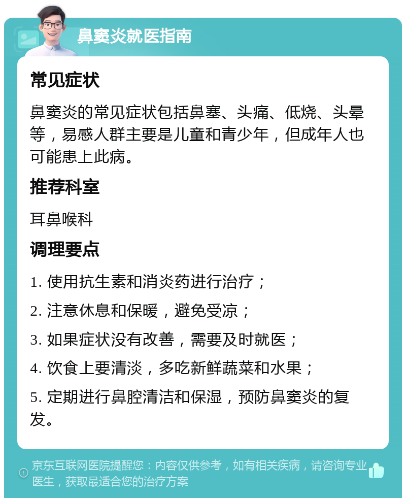 鼻窦炎就医指南 常见症状 鼻窦炎的常见症状包括鼻塞、头痛、低烧、头晕等，易感人群主要是儿童和青少年，但成年人也可能患上此病。 推荐科室 耳鼻喉科 调理要点 1. 使用抗生素和消炎药进行治疗； 2. 注意休息和保暖，避免受凉； 3. 如果症状没有改善，需要及时就医； 4. 饮食上要清淡，多吃新鲜蔬菜和水果； 5. 定期进行鼻腔清洁和保湿，预防鼻窦炎的复发。