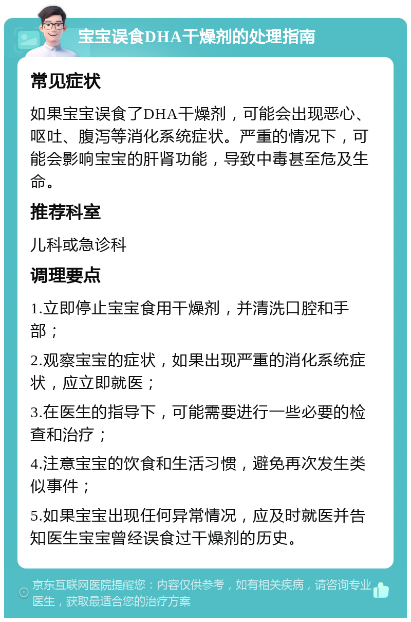 宝宝误食DHA干燥剂的处理指南 常见症状 如果宝宝误食了DHA干燥剂，可能会出现恶心、呕吐、腹泻等消化系统症状。严重的情况下，可能会影响宝宝的肝肾功能，导致中毒甚至危及生命。 推荐科室 儿科或急诊科 调理要点 1.立即停止宝宝食用干燥剂，并清洗口腔和手部； 2.观察宝宝的症状，如果出现严重的消化系统症状，应立即就医； 3.在医生的指导下，可能需要进行一些必要的检查和治疗； 4.注意宝宝的饮食和生活习惯，避免再次发生类似事件； 5.如果宝宝出现任何异常情况，应及时就医并告知医生宝宝曾经误食过干燥剂的历史。