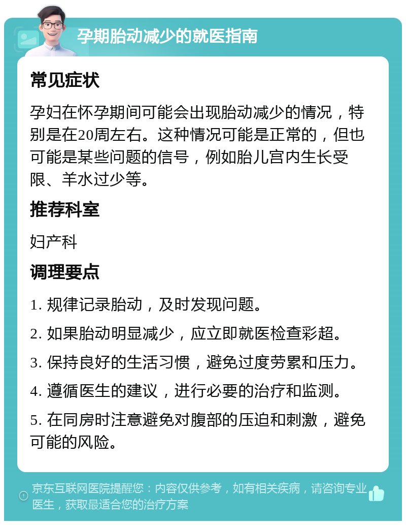 孕期胎动减少的就医指南 常见症状 孕妇在怀孕期间可能会出现胎动减少的情况，特别是在20周左右。这种情况可能是正常的，但也可能是某些问题的信号，例如胎儿宫内生长受限、羊水过少等。 推荐科室 妇产科 调理要点 1. 规律记录胎动，及时发现问题。 2. 如果胎动明显减少，应立即就医检查彩超。 3. 保持良好的生活习惯，避免过度劳累和压力。 4. 遵循医生的建议，进行必要的治疗和监测。 5. 在同房时注意避免对腹部的压迫和刺激，避免可能的风险。