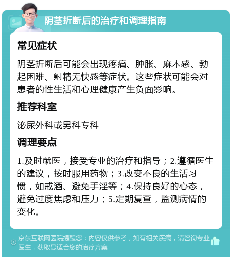 阴茎折断后的治疗和调理指南 常见症状 阴茎折断后可能会出现疼痛、肿胀、麻木感、勃起困难、射精无快感等症状。这些症状可能会对患者的性生活和心理健康产生负面影响。 推荐科室 泌尿外科或男科专科 调理要点 1.及时就医，接受专业的治疗和指导；2.遵循医生的建议，按时服用药物；3.改变不良的生活习惯，如戒酒、避免手淫等；4.保持良好的心态，避免过度焦虑和压力；5.定期复查，监测病情的变化。