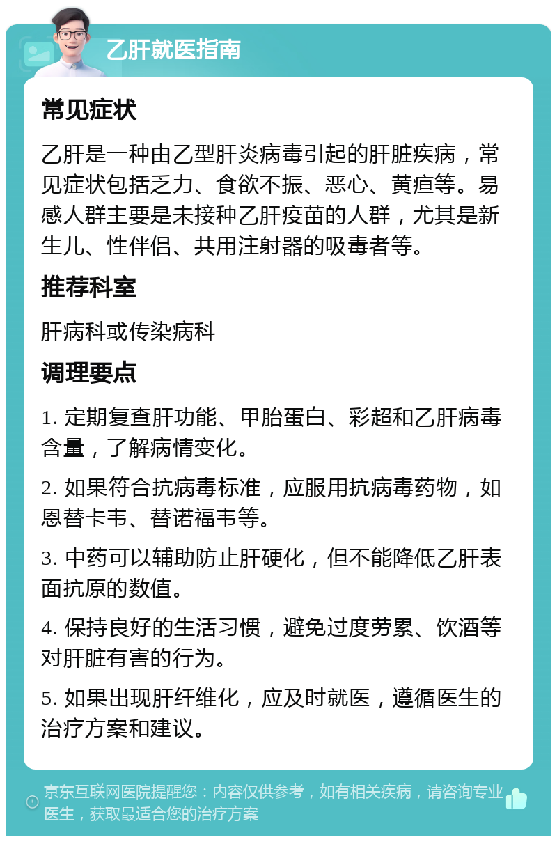 乙肝就医指南 常见症状 乙肝是一种由乙型肝炎病毒引起的肝脏疾病，常见症状包括乏力、食欲不振、恶心、黄疸等。易感人群主要是未接种乙肝疫苗的人群，尤其是新生儿、性伴侣、共用注射器的吸毒者等。 推荐科室 肝病科或传染病科 调理要点 1. 定期复查肝功能、甲胎蛋白、彩超和乙肝病毒含量，了解病情变化。 2. 如果符合抗病毒标准，应服用抗病毒药物，如恩替卡韦、替诺福韦等。 3. 中药可以辅助防止肝硬化，但不能降低乙肝表面抗原的数值。 4. 保持良好的生活习惯，避免过度劳累、饮酒等对肝脏有害的行为。 5. 如果出现肝纤维化，应及时就医，遵循医生的治疗方案和建议。