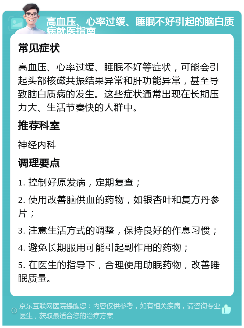 高血压、心率过缓、睡眠不好引起的脑白质病就医指南 常见症状 高血压、心率过缓、睡眠不好等症状，可能会引起头部核磁共振结果异常和肝功能异常，甚至导致脑白质病的发生。这些症状通常出现在长期压力大、生活节奏快的人群中。 推荐科室 神经内科 调理要点 1. 控制好原发病，定期复查； 2. 使用改善脑供血的药物，如银杏叶和复方丹参片； 3. 注意生活方式的调整，保持良好的作息习惯； 4. 避免长期服用可能引起副作用的药物； 5. 在医生的指导下，合理使用助眠药物，改善睡眠质量。