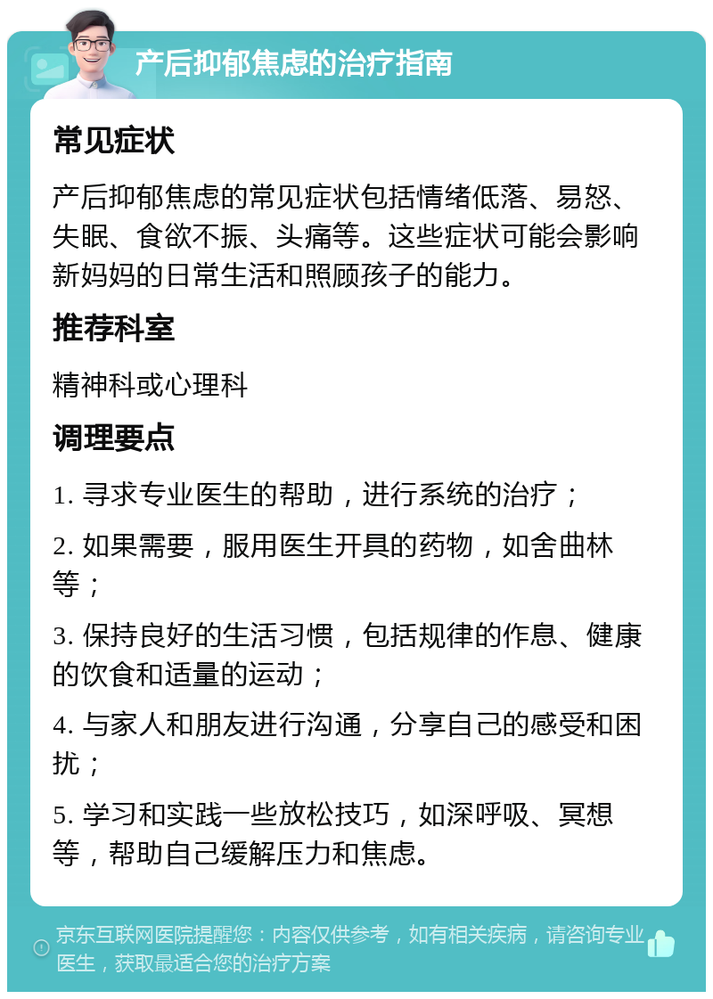 产后抑郁焦虑的治疗指南 常见症状 产后抑郁焦虑的常见症状包括情绪低落、易怒、失眠、食欲不振、头痛等。这些症状可能会影响新妈妈的日常生活和照顾孩子的能力。 推荐科室 精神科或心理科 调理要点 1. 寻求专业医生的帮助，进行系统的治疗； 2. 如果需要，服用医生开具的药物，如舍曲林等； 3. 保持良好的生活习惯，包括规律的作息、健康的饮食和适量的运动； 4. 与家人和朋友进行沟通，分享自己的感受和困扰； 5. 学习和实践一些放松技巧，如深呼吸、冥想等，帮助自己缓解压力和焦虑。