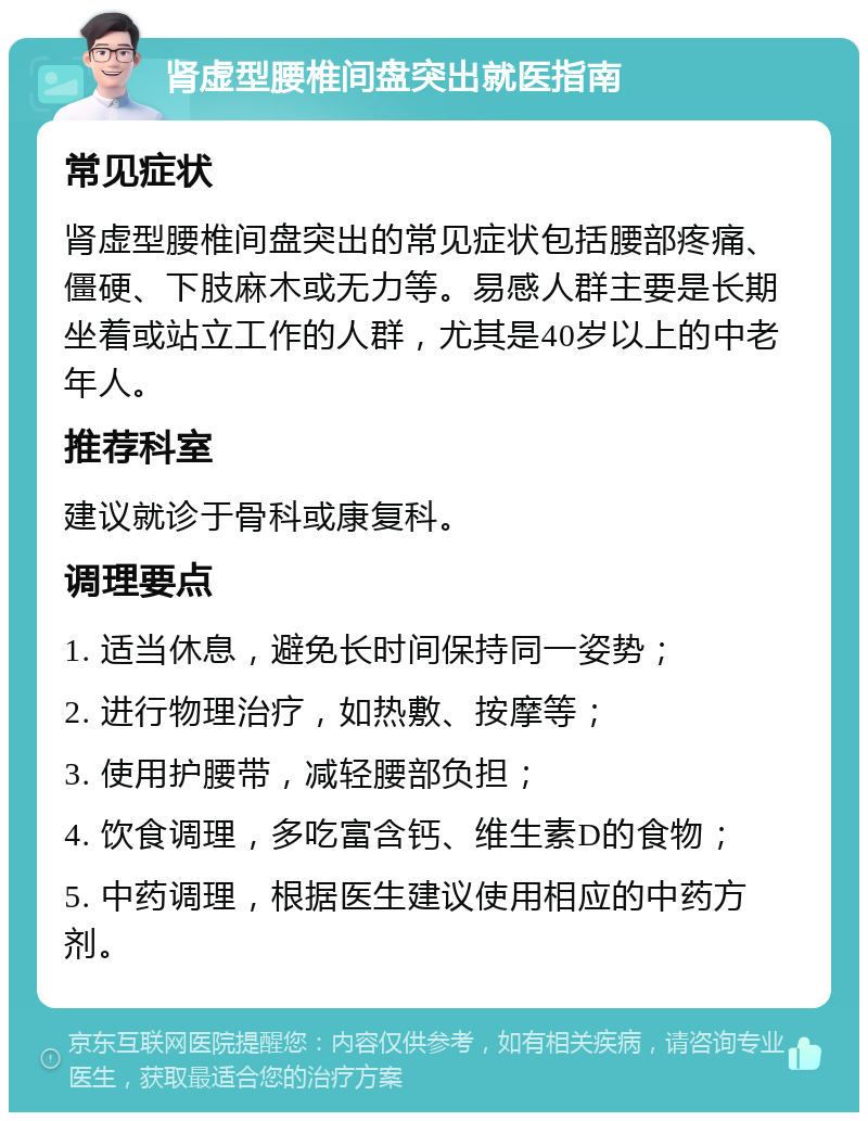 肾虚型腰椎间盘突出就医指南 常见症状 肾虚型腰椎间盘突出的常见症状包括腰部疼痛、僵硬、下肢麻木或无力等。易感人群主要是长期坐着或站立工作的人群，尤其是40岁以上的中老年人。 推荐科室 建议就诊于骨科或康复科。 调理要点 1. 适当休息，避免长时间保持同一姿势； 2. 进行物理治疗，如热敷、按摩等； 3. 使用护腰带，减轻腰部负担； 4. 饮食调理，多吃富含钙、维生素D的食物； 5. 中药调理，根据医生建议使用相应的中药方剂。