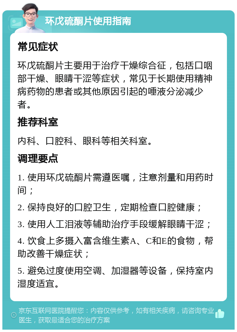 环戊硫酮片使用指南 常见症状 环戊硫酮片主要用于治疗干燥综合征，包括口咽部干燥、眼睛干涩等症状，常见于长期使用精神病药物的患者或其他原因引起的唾液分泌减少者。 推荐科室 内科、口腔科、眼科等相关科室。 调理要点 1. 使用环戊硫酮片需遵医嘱，注意剂量和用药时间； 2. 保持良好的口腔卫生，定期检查口腔健康； 3. 使用人工泪液等辅助治疗手段缓解眼睛干涩； 4. 饮食上多摄入富含维生素A、C和E的食物，帮助改善干燥症状； 5. 避免过度使用空调、加湿器等设备，保持室内湿度适宜。