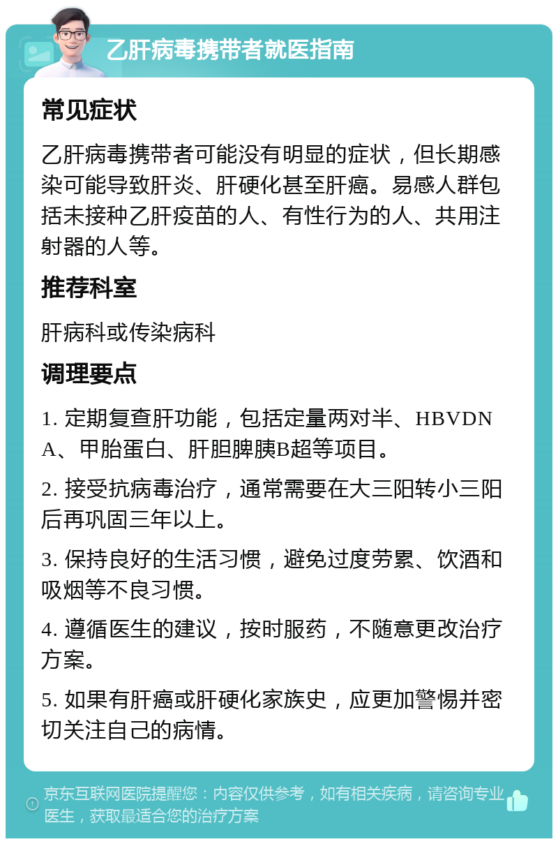 乙肝病毒携带者就医指南 常见症状 乙肝病毒携带者可能没有明显的症状，但长期感染可能导致肝炎、肝硬化甚至肝癌。易感人群包括未接种乙肝疫苗的人、有性行为的人、共用注射器的人等。 推荐科室 肝病科或传染病科 调理要点 1. 定期复查肝功能，包括定量两对半、HBVDNA、甲胎蛋白、肝胆脾胰B超等项目。 2. 接受抗病毒治疗，通常需要在大三阳转小三阳后再巩固三年以上。 3. 保持良好的生活习惯，避免过度劳累、饮酒和吸烟等不良习惯。 4. 遵循医生的建议，按时服药，不随意更改治疗方案。 5. 如果有肝癌或肝硬化家族史，应更加警惕并密切关注自己的病情。