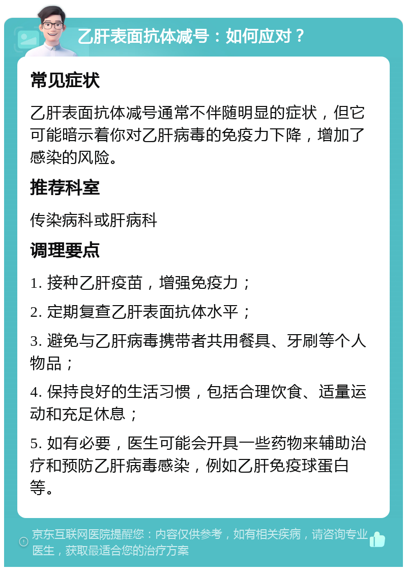 乙肝表面抗体减号：如何应对？ 常见症状 乙肝表面抗体减号通常不伴随明显的症状，但它可能暗示着你对乙肝病毒的免疫力下降，增加了感染的风险。 推荐科室 传染病科或肝病科 调理要点 1. 接种乙肝疫苗，增强免疫力； 2. 定期复查乙肝表面抗体水平； 3. 避免与乙肝病毒携带者共用餐具、牙刷等个人物品； 4. 保持良好的生活习惯，包括合理饮食、适量运动和充足休息； 5. 如有必要，医生可能会开具一些药物来辅助治疗和预防乙肝病毒感染，例如乙肝免疫球蛋白等。