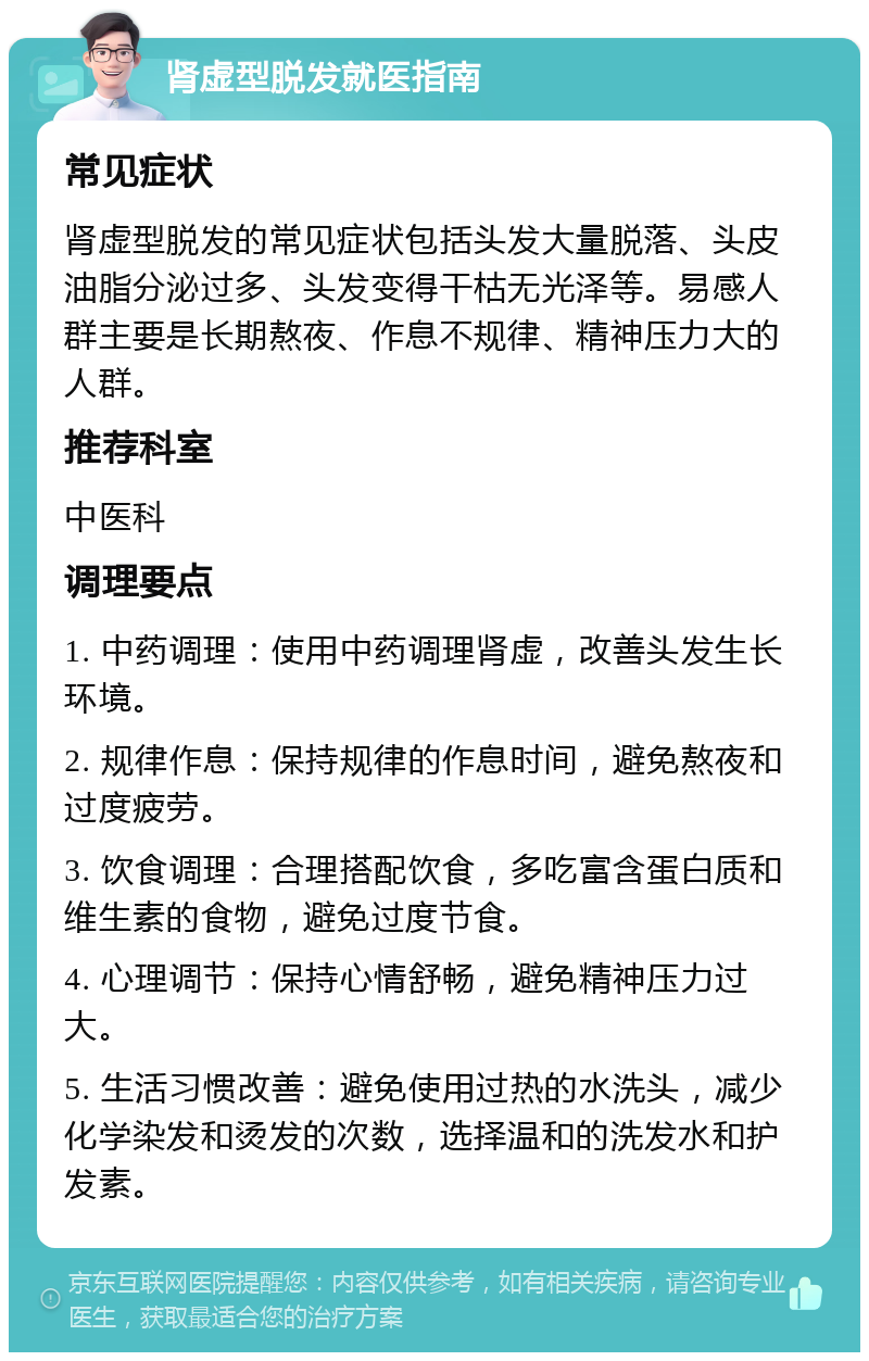 肾虚型脱发就医指南 常见症状 肾虚型脱发的常见症状包括头发大量脱落、头皮油脂分泌过多、头发变得干枯无光泽等。易感人群主要是长期熬夜、作息不规律、精神压力大的人群。 推荐科室 中医科 调理要点 1. 中药调理：使用中药调理肾虚，改善头发生长环境。 2. 规律作息：保持规律的作息时间，避免熬夜和过度疲劳。 3. 饮食调理：合理搭配饮食，多吃富含蛋白质和维生素的食物，避免过度节食。 4. 心理调节：保持心情舒畅，避免精神压力过大。 5. 生活习惯改善：避免使用过热的水洗头，减少化学染发和烫发的次数，选择温和的洗发水和护发素。