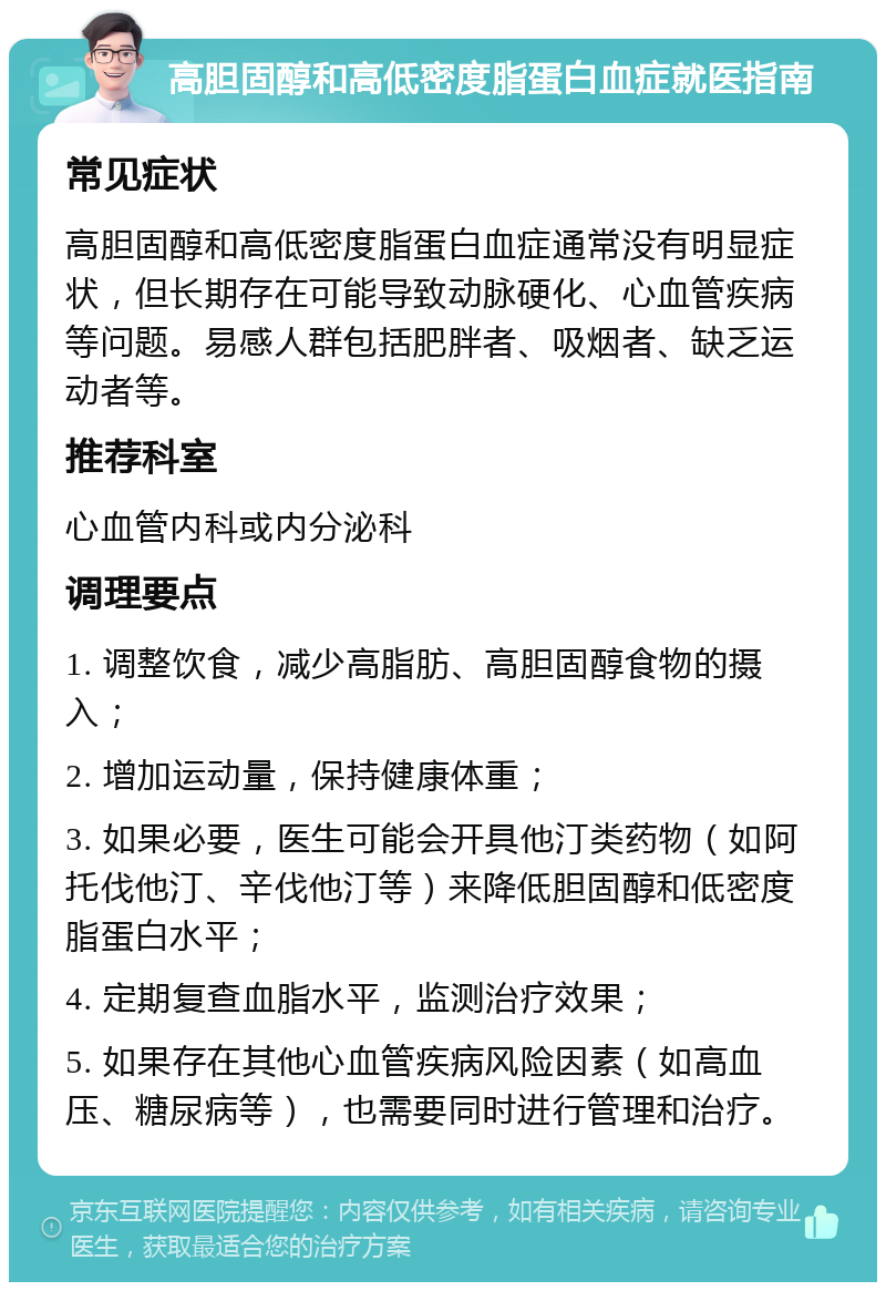 高胆固醇和高低密度脂蛋白血症就医指南 常见症状 高胆固醇和高低密度脂蛋白血症通常没有明显症状，但长期存在可能导致动脉硬化、心血管疾病等问题。易感人群包括肥胖者、吸烟者、缺乏运动者等。 推荐科室 心血管内科或内分泌科 调理要点 1. 调整饮食，减少高脂肪、高胆固醇食物的摄入； 2. 增加运动量，保持健康体重； 3. 如果必要，医生可能会开具他汀类药物（如阿托伐他汀、辛伐他汀等）来降低胆固醇和低密度脂蛋白水平； 4. 定期复查血脂水平，监测治疗效果； 5. 如果存在其他心血管疾病风险因素（如高血压、糖尿病等），也需要同时进行管理和治疗。