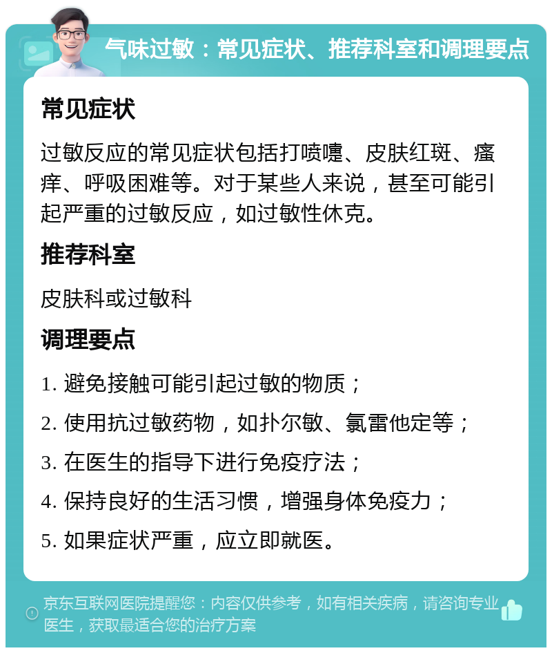 气味过敏：常见症状、推荐科室和调理要点 常见症状 过敏反应的常见症状包括打喷嚏、皮肤红斑、瘙痒、呼吸困难等。对于某些人来说，甚至可能引起严重的过敏反应，如过敏性休克。 推荐科室 皮肤科或过敏科 调理要点 1. 避免接触可能引起过敏的物质； 2. 使用抗过敏药物，如扑尔敏、氯雷他定等； 3. 在医生的指导下进行免疫疗法； 4. 保持良好的生活习惯，增强身体免疫力； 5. 如果症状严重，应立即就医。