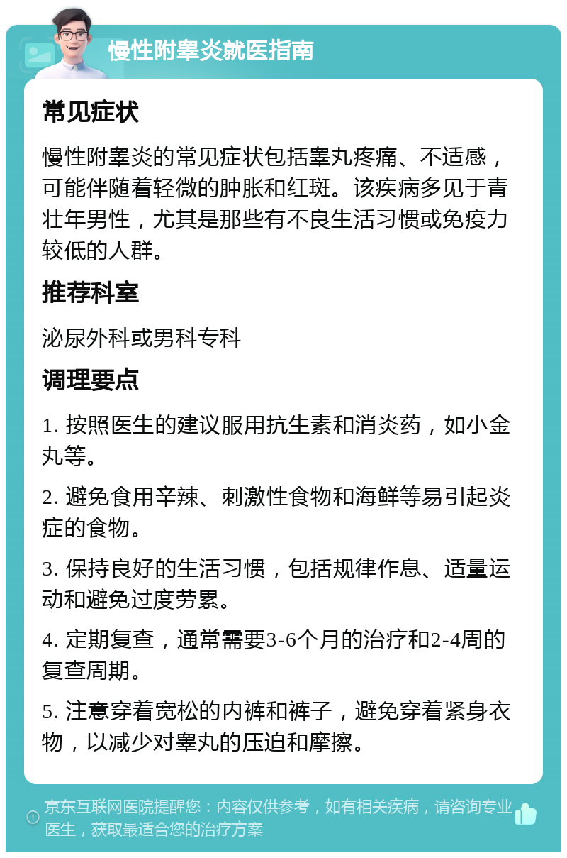 慢性附睾炎就医指南 常见症状 慢性附睾炎的常见症状包括睾丸疼痛、不适感，可能伴随着轻微的肿胀和红斑。该疾病多见于青壮年男性，尤其是那些有不良生活习惯或免疫力较低的人群。 推荐科室 泌尿外科或男科专科 调理要点 1. 按照医生的建议服用抗生素和消炎药，如小金丸等。 2. 避免食用辛辣、刺激性食物和海鲜等易引起炎症的食物。 3. 保持良好的生活习惯，包括规律作息、适量运动和避免过度劳累。 4. 定期复查，通常需要3-6个月的治疗和2-4周的复查周期。 5. 注意穿着宽松的内裤和裤子，避免穿着紧身衣物，以减少对睾丸的压迫和摩擦。