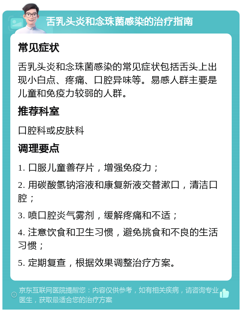 舌乳头炎和念珠菌感染的治疗指南 常见症状 舌乳头炎和念珠菌感染的常见症状包括舌头上出现小白点、疼痛、口腔异味等。易感人群主要是儿童和免疫力较弱的人群。 推荐科室 口腔科或皮肤科 调理要点 1. 口服儿童善存片，增强免疫力； 2. 用碳酸氢钠溶液和康复新液交替漱口，清洁口腔； 3. 喷口腔炎气雾剂，缓解疼痛和不适； 4. 注意饮食和卫生习惯，避免挑食和不良的生活习惯； 5. 定期复查，根据效果调整治疗方案。