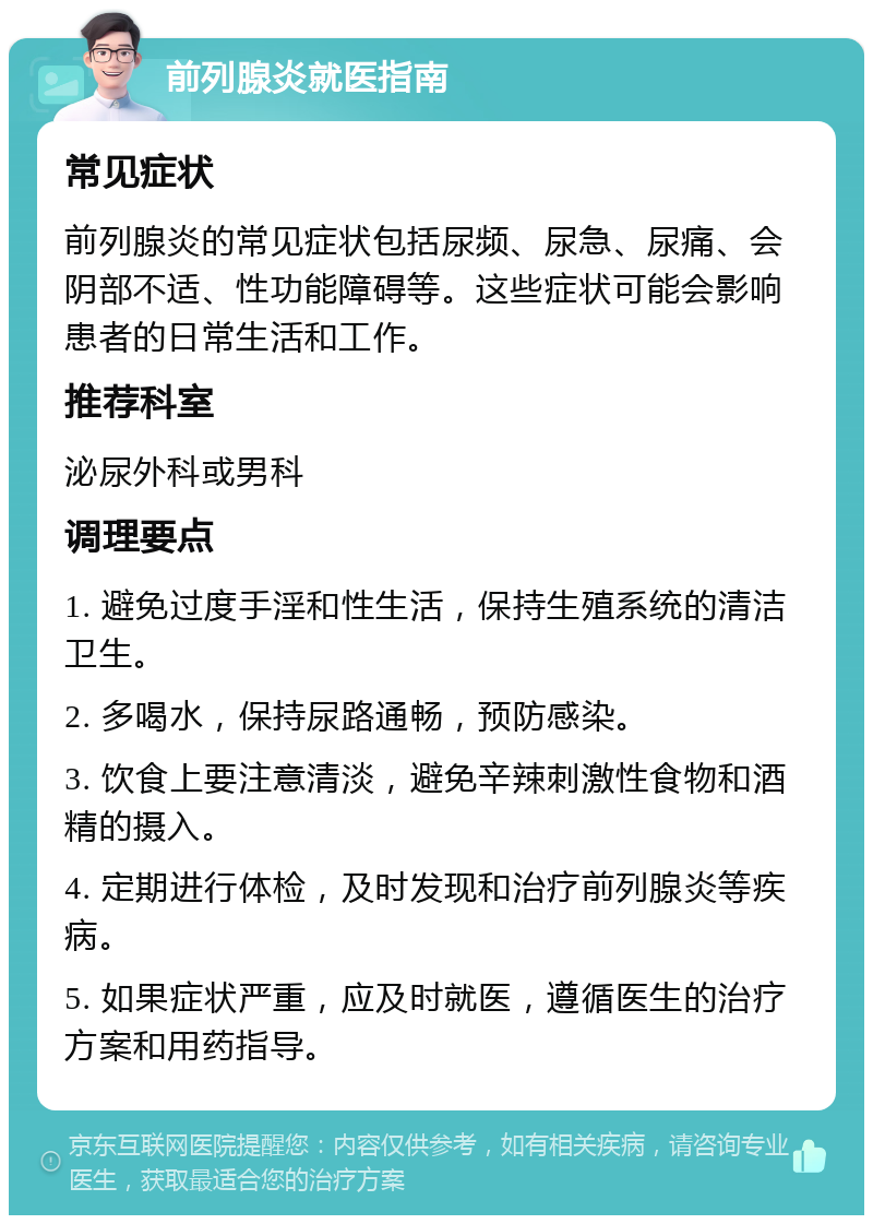 前列腺炎就医指南 常见症状 前列腺炎的常见症状包括尿频、尿急、尿痛、会阴部不适、性功能障碍等。这些症状可能会影响患者的日常生活和工作。 推荐科室 泌尿外科或男科 调理要点 1. 避免过度手淫和性生活，保持生殖系统的清洁卫生。 2. 多喝水，保持尿路通畅，预防感染。 3. 饮食上要注意清淡，避免辛辣刺激性食物和酒精的摄入。 4. 定期进行体检，及时发现和治疗前列腺炎等疾病。 5. 如果症状严重，应及时就医，遵循医生的治疗方案和用药指导。