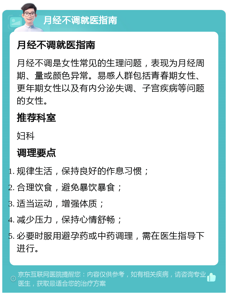 月经不调就医指南 月经不调就医指南 月经不调是女性常见的生理问题，表现为月经周期、量或颜色异常。易感人群包括青春期女性、更年期女性以及有内分泌失调、子宫疾病等问题的女性。 推荐科室 妇科 调理要点 规律生活，保持良好的作息习惯； 合理饮食，避免暴饮暴食； 适当运动，增强体质； 减少压力，保持心情舒畅； 必要时服用避孕药或中药调理，需在医生指导下进行。