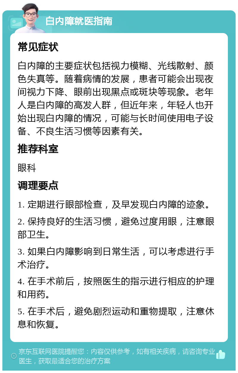 白内障就医指南 常见症状 白内障的主要症状包括视力模糊、光线散射、颜色失真等。随着病情的发展，患者可能会出现夜间视力下降、眼前出现黑点或斑块等现象。老年人是白内障的高发人群，但近年来，年轻人也开始出现白内障的情况，可能与长时间使用电子设备、不良生活习惯等因素有关。 推荐科室 眼科 调理要点 1. 定期进行眼部检查，及早发现白内障的迹象。 2. 保持良好的生活习惯，避免过度用眼，注意眼部卫生。 3. 如果白内障影响到日常生活，可以考虑进行手术治疗。 4. 在手术前后，按照医生的指示进行相应的护理和用药。 5. 在手术后，避免剧烈运动和重物提取，注意休息和恢复。