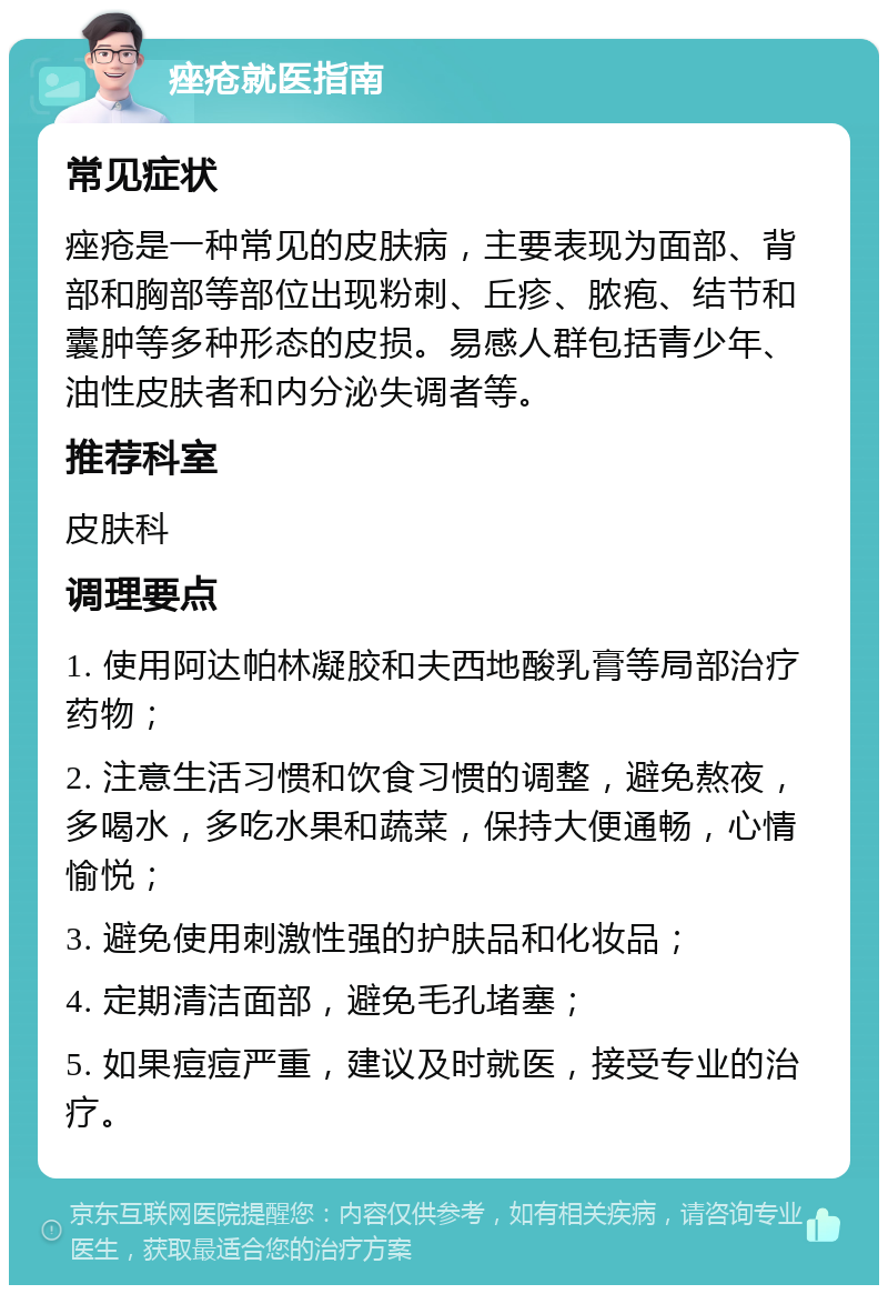 痤疮就医指南 常见症状 痤疮是一种常见的皮肤病，主要表现为面部、背部和胸部等部位出现粉刺、丘疹、脓疱、结节和囊肿等多种形态的皮损。易感人群包括青少年、油性皮肤者和内分泌失调者等。 推荐科室 皮肤科 调理要点 1. 使用阿达帕林凝胶和夫西地酸乳膏等局部治疗药物； 2. 注意生活习惯和饮食习惯的调整，避免熬夜，多喝水，多吃水果和蔬菜，保持大便通畅，心情愉悦； 3. 避免使用刺激性强的护肤品和化妆品； 4. 定期清洁面部，避免毛孔堵塞； 5. 如果痘痘严重，建议及时就医，接受专业的治疗。