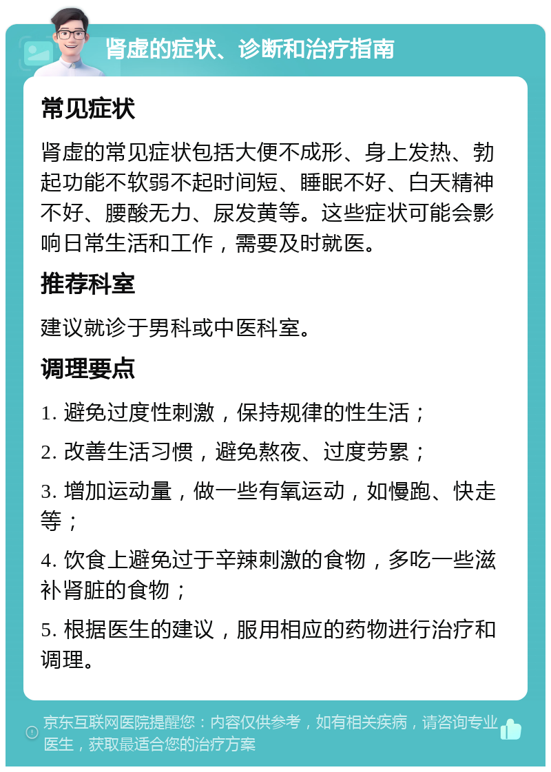 肾虚的症状、诊断和治疗指南 常见症状 肾虚的常见症状包括大便不成形、身上发热、勃起功能不软弱不起时间短、睡眠不好、白天精神不好、腰酸无力、尿发黄等。这些症状可能会影响日常生活和工作，需要及时就医。 推荐科室 建议就诊于男科或中医科室。 调理要点 1. 避免过度性刺激，保持规律的性生活； 2. 改善生活习惯，避免熬夜、过度劳累； 3. 增加运动量，做一些有氧运动，如慢跑、快走等； 4. 饮食上避免过于辛辣刺激的食物，多吃一些滋补肾脏的食物； 5. 根据医生的建议，服用相应的药物进行治疗和调理。