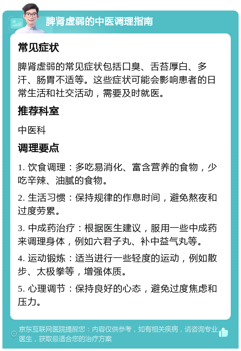 脾肾虚弱的中医调理指南 常见症状 脾肾虚弱的常见症状包括口臭、舌苔厚白、多汗、肠胃不适等。这些症状可能会影响患者的日常生活和社交活动，需要及时就医。 推荐科室 中医科 调理要点 1. 饮食调理：多吃易消化、富含营养的食物，少吃辛辣、油腻的食物。 2. 生活习惯：保持规律的作息时间，避免熬夜和过度劳累。 3. 中成药治疗：根据医生建议，服用一些中成药来调理身体，例如六君子丸、补中益气丸等。 4. 运动锻炼：适当进行一些轻度的运动，例如散步、太极拳等，增强体质。 5. 心理调节：保持良好的心态，避免过度焦虑和压力。